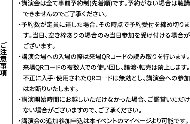 ご注意事項 ・講演会は全て事前予約制(先着順)です。予約がない場合は聴講できませんのでご了承ください。・予約数が定員に達した場合、その時点で予約受付を締め切ります。当日、空き枠ありの場合のみ当日参加を受け付ける場合がございます。・講演会場への入場の際は来場QRコードの読み取りを行います。来場QRコードの複数人での使い回し、譲渡·転売は禁止します。不正に入手·使用されたQRコードは無効とし、講演会への参加はお断りいたします。・講演開始時間にお越しいただけなかった場合、ご鑑賞いただけない場合がございますので、ご了承ください。・講演会の追加参加申込は本イベントのマイページより可能です。