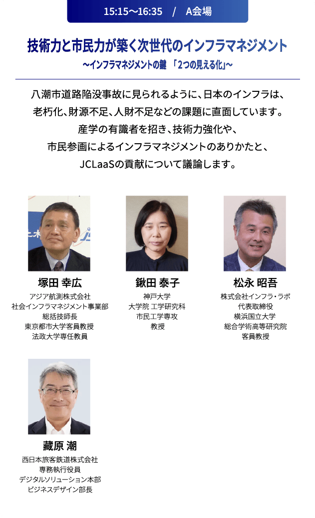 15:15～16:35　/　A会場 技術力と市民力が築く次世代のインフラマネジメント～インフラマネジメントの鍵　「２つの見える化」～ 八潮市道路陥没事故に見られるように、日本のインフラは、老朽化、財源不足、人財不足などの課題に直面しています。産学の有識者を招き、技術力強化や、市民参画によるインフラマネジメントのありかたと、JCLaaSの貢献について議論します。