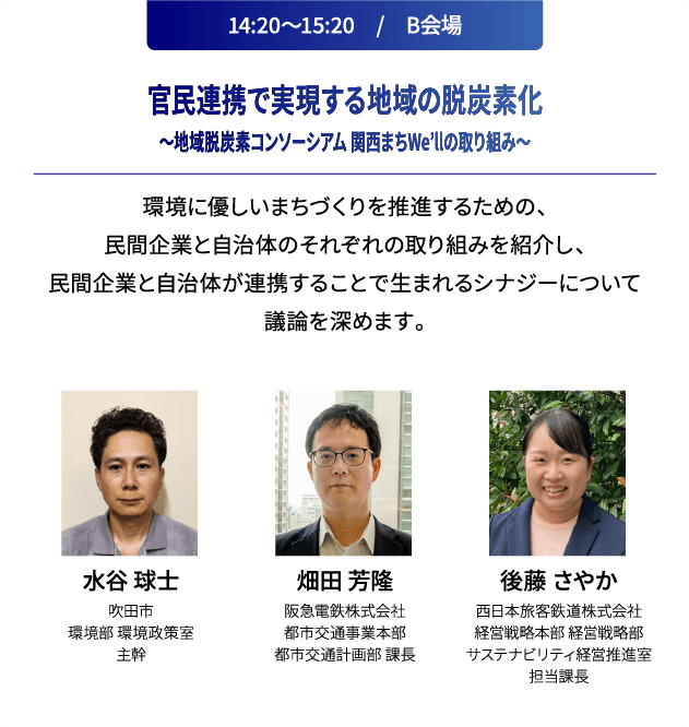 14:20～15:20　/　B会場 官民連携で実現する地域の脱炭素化～地域脱炭素コンソーシアム 関西まちWe’llの取り組み～ 環境に優しいまちづくりを推進するための、民間企業と自治体のそれぞれの取り組みを紹介し、民間企業と自治体が連携することで生まれるシナジーについて議論を深めます。