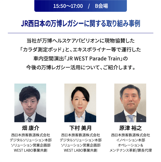 15:50～17:00　/　B会場 JR西日本の万博レガシーに関する取り組み事例 当社が万博ヘルスケアパビリオンに現物協賛した「カラダ測定ポッド」と、エキスポライナー等で運行した車内空間演出「JR WEST Parade Train」の今後の万博レガシー活用について、ご紹介します。