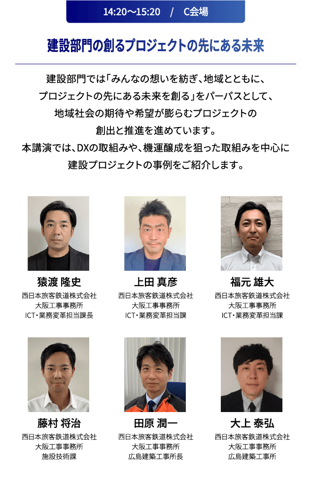 14:20～15:20　/　C会場 建設部門の創るプロジェクトの先にある未来 建設部門では「みんなの想いを紡ぎ、地域とともに、プロジェクトの先にある未来を創る」をパーパスとして、地域社会の期待や希望が膨らむプロジェクトの創出と推進を進めています。本講演では、DXの取組みや、機運醸成を狙った取組みを中心に建設プロジェクトの事例をご紹介します。