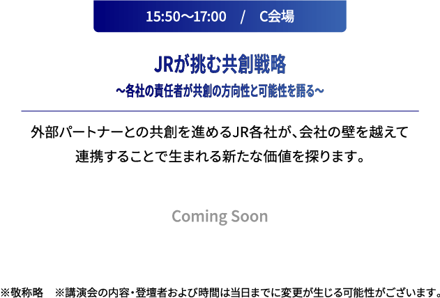 15:50～17:00　/　C会場 JRが挑む共創戦略～各社の責任者が共創の方向性と可能性を語る～ 外部パートナーとの共創を進めるJR各社が、会社の壁を越えて連携することで生まれる新たな価値を探ります。 ※敬称略　※講演会の内容および登壇者は当日までに変更が生じる可能性がございます。