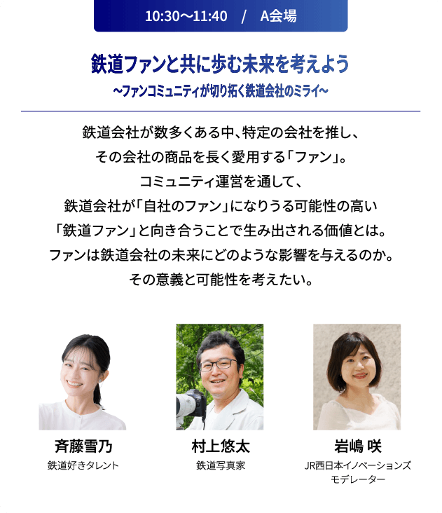 10:30～11:40　/　A会場 鉄道ファンと共に歩む未来を考えよう～ファンコミュニティが切り拓く鉄道会社のミライ～ 鉄道会社が数多くある中、特定の会社を推し、その会社の商品を長く愛用する「ファン」。コミュニティ運営を通して、鉄道会社が「自社のファン」になりうる可能性の高い「鉄道ファン」と向き合うことで生み出される価値とは。ファンは鉄道会社の未来にどのような影響を与えるのか。その意義と可能性を考えたい。