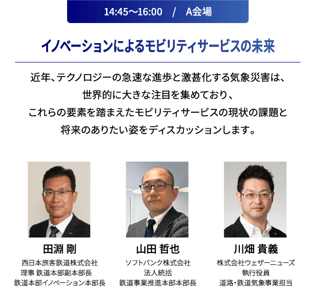14:45～16:00　/　A会場 イノベーションによるモビリティサービスの未来 近年、テクノロジーの急速な進歩と激甚化する気象災害は、世界的に大きな注目を集めており、これらの要素を踏まえたモビリティサービスの現状の課題と将来のありたい姿をディスカッションします。