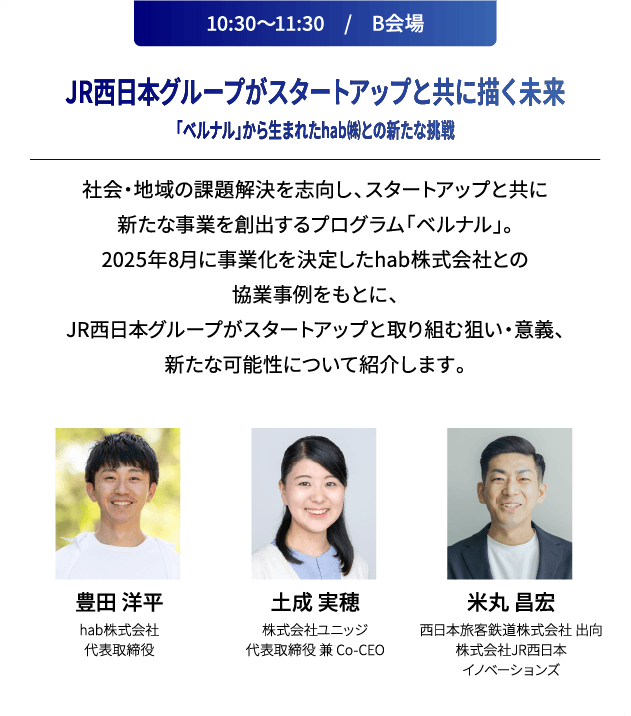 10:30～11:30　/　B会場 JR西日本グループがスタートアップと共に描く未来「ベルナル」から生まれたhab㈱との新たな挑戦 社会・地域の課題解決を志向し、スタートアップと共に新たな事業を創出するプログラム「ベルナル」。2025年8月に事業化を決定したhab株式会社との協業事例をもとに、JR西日本グループがスタートアップと取り組む狙い・意義、新たな可能性について紹介します。