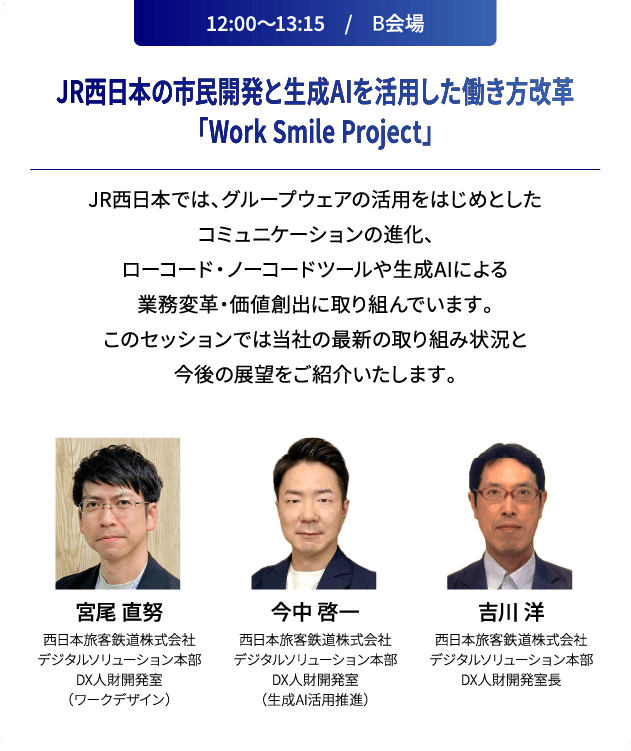 12:00～13:15　/　B会場 JR西日本の市民開発と生成AIを活用した働き方改革「Work Smile Project」 JR西日本では、グループウェアの活用をはじめとしたコミュニケーションの進化、ローコード・ノーコードツールや生成AIによる業務変革・価値創出に取り組んでいます。このセッションでは当社の最新の取り組み状況と今後の展望をご紹介いたします。