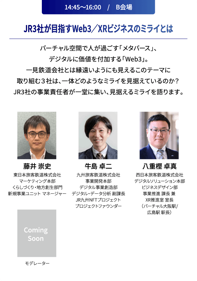 14:45～16:00　/　B会場 JR3社が目指すWeb3／XRビジネスのミライとは バーチャル空間で人が過ごす「メタバース」、デジタルに価値を付加する「Web3」。一見鉄道会社とは縁遠いようにも見えるこのテーマに取り組む３社は、一体どのようなミライを見据えているのか？JR3社の事業責任者が一堂に集い、見据えるミライを語ります。