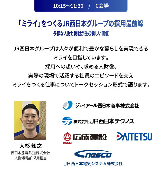 10:15～11:30　/　C会場 「ミライ」をつくるJR西日本グループの採用最前線多様な人財と挑戦が生む新しい価値 JR西日本グループは人々が便利で豊かな暮らしを実現できるミライを目指しています。採用への想いや、求める人財像、実際の現場で活躍する社員のエピソードを交えミライをつくる仕事についてトークセッション形式で語ります。