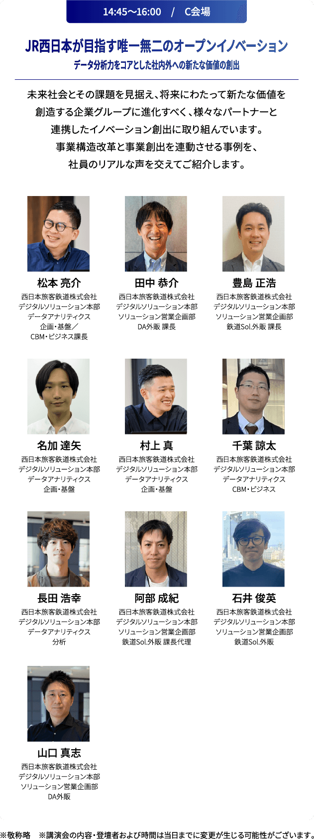 14:45～16:00　/　C会場 JR西日本が目指す唯一無二のオープンイノベーションデータ分析力をコアとした社内外への新たな価値の創出 未来社会とその課題を見据え、将来にわたって新たな価値を創造する企業グループに進化すべく、様々なパートナーと連携したイノベーション創出に取り組んでいます。事業構造改革と事業創出を連動させる事例を、社員のリアルな声を交えてご紹介します。 ※敬称略　※講演会の内容および登壇者は当日までに変更が生じる可能性がございます。