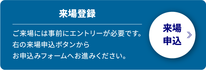 来場登録 ご来場には事前にエントリーが必要です。右の来場申込ボタンからお申込みフォームへお進みください。来場申込